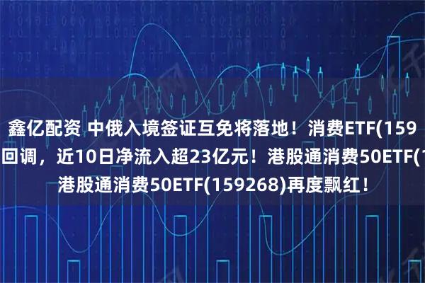 鑫亿配资 中俄入境签证互免将落地！消费ETF(159928)三连阳后首度回调，近10日净流入超23亿元！港股通消费50ETF(159268)再度飘红！