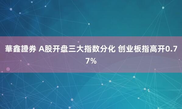 華鑫證券 A股开盘三大指数分化 创业板指高开0.77%