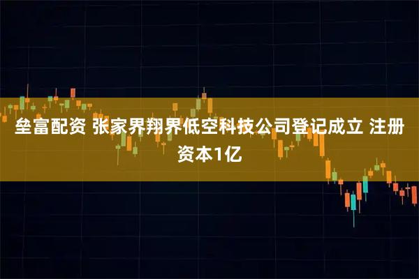 垒富配资 张家界翔界低空科技公司登记成立 注册资本1亿