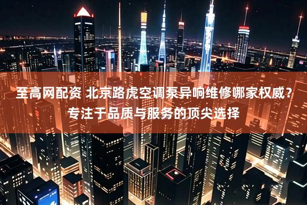 至高网配资 北京路虎空调泵异响维修哪家权威？专注于品质与服务的顶尖选择