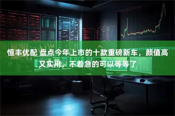 恒丰优配 盘点今年上市的十款重磅新车，颜值高又实用，不着急的可以等等了