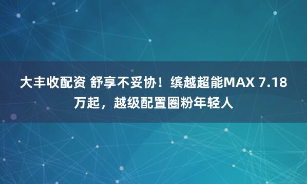 大丰收配资 舒享不妥协！缤越超能MAX 7.18万起，越级配置圈粉年轻人