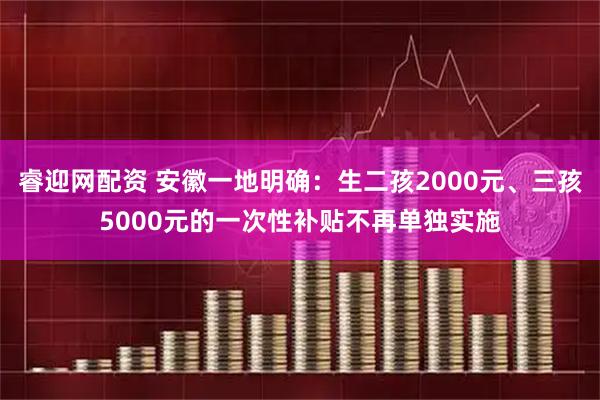 睿迎网配资 安徽一地明确：生二孩2000元、三孩5000元的一次性补贴不再单独实施