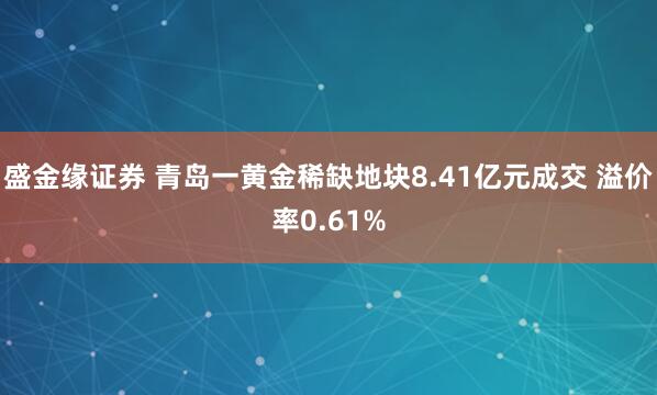 盛金缘证券 青岛一黄金稀缺地块8.41亿元成交 溢价率0.61%