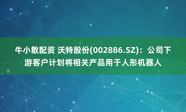 牛小散配资 沃特股份(002886.SZ)：公司下游客户计划将相关产品用于人形机器人