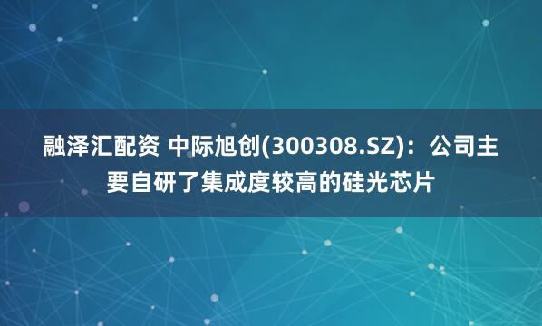 融泽汇配资 中际旭创(300308.SZ)：公司主要自研了集成度较高的硅光芯片