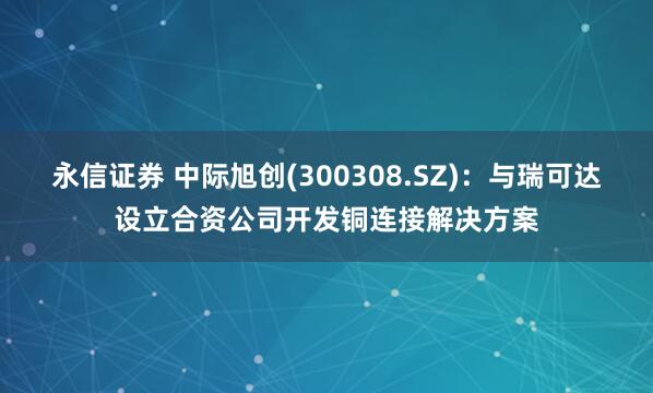 永信证券 中际旭创(300308.SZ)：与瑞可达设立合资公司开发铜连接解决方案