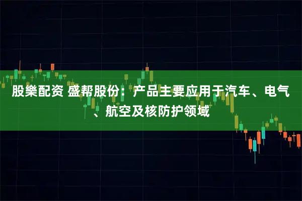 股樂配资 盛帮股份：产品主要应用于汽车、电气、航空及核防护领域