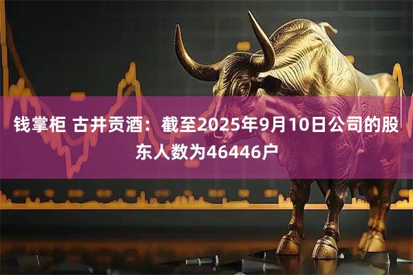 钱掌柜 古井贡酒：截至2025年9月10日公司的股东人数为46446户