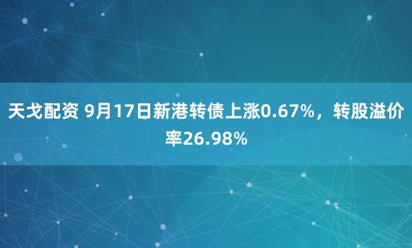 天戈配资 9月17日新港转债上涨0.67%，转股溢价率26.98%