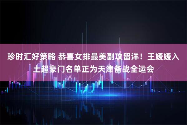 珍时汇好策略 恭喜女排最美副攻留洋！王媛媛入土超豪门名单正为天津备战全运会