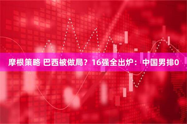 摩根策略 巴西被做局？16强全出炉：中国男排0