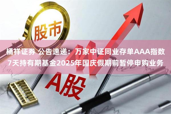 桶祥证券 公告速递：万家中证同业存单AAA指数7天持有期基金2025年国庆假期前暂停申购业务