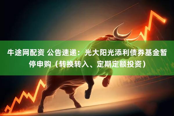牛途网配资 公告速递：光大阳光添利债券基金暂停申购（转换转入、定期定额投资）