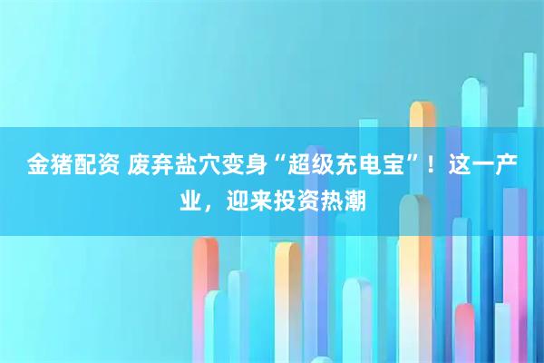金猪配资 废弃盐穴变身“超级充电宝”！这一产业，迎来投资热潮