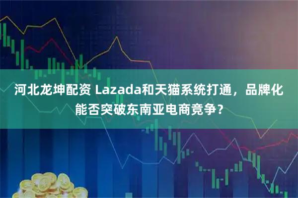 河北龙坤配资 Lazada和天猫系统打通，品牌化能否突破东南亚电商竞争？