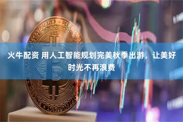 火牛配资 用人工智能规划完美秋季出游，让美好时光不再浪费