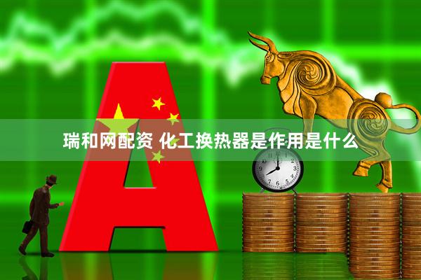 瑞和网配资 化工换热器是作用是什么