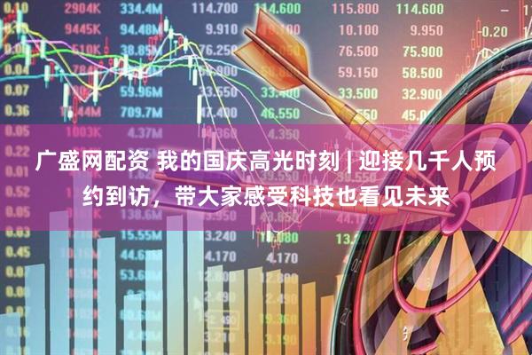 广盛网配资 我的国庆高光时刻 | 迎接几千人预约到访，带大家感受科技也看见未来