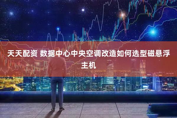 天天配资 数据中心中央空调改造如何选型磁悬浮主机