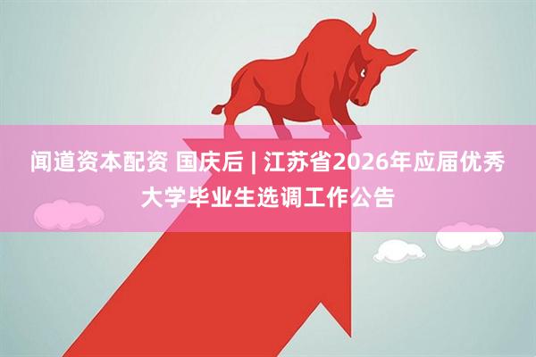 闻道资本配资 国庆后 | 江苏省2026年应届优秀大学毕业生选调工作公告
