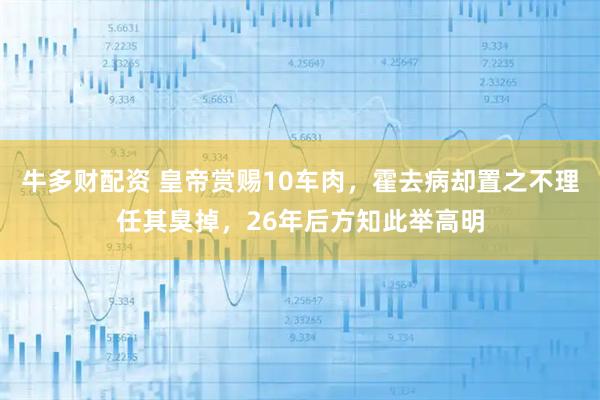 牛多财配资 皇帝赏赐10车肉，霍去病却置之不理任其臭掉，26年后方知此举高明