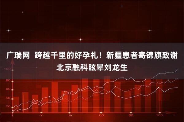 广瑞网  跨越千里的好孕礼！新疆患者寄锦旗致谢北京融科眩晕刘龙生