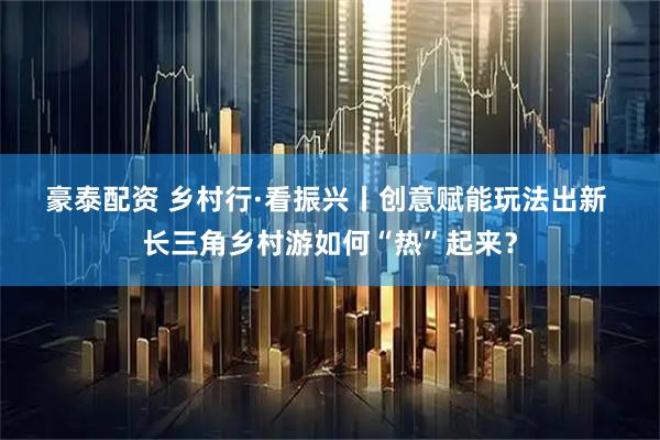 豪泰配资 乡村行·看振兴丨创意赋能玩法出新 长三角乡村游如何“热”起来？