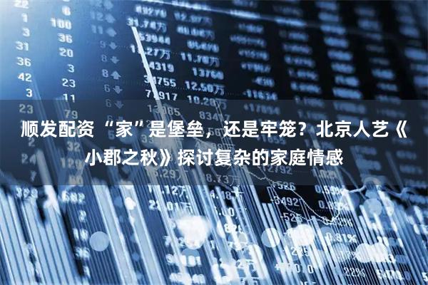 顺发配资 “家”是堡垒，还是牢笼？北京人艺《小郡之秋》探讨复杂的家庭情感