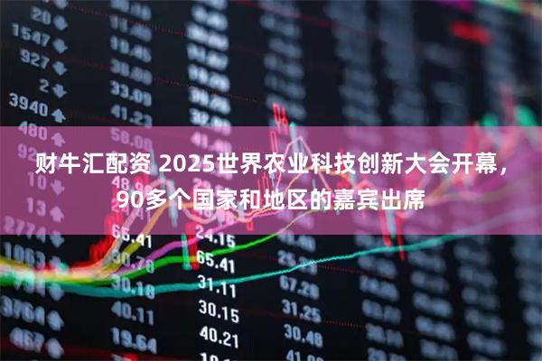 财牛汇配资 2025世界农业科技创新大会开幕，90多个国家和地区的嘉宾出席