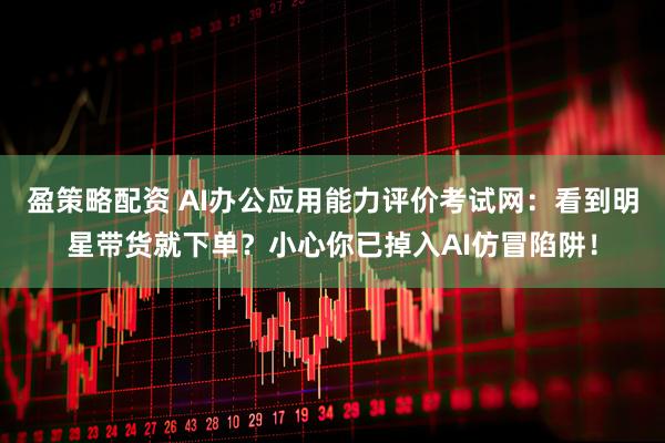 盈策略配资 AI办公应用能力评价考试网：看到明星带货就下单？小心你已掉入AI仿冒陷阱！
