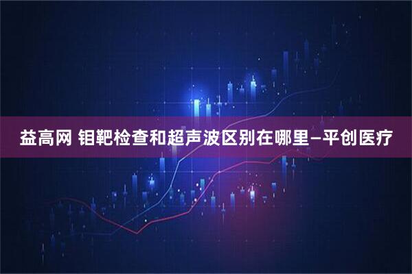 益高网 钼靶检查和超声波区别在哪里—平创医疗